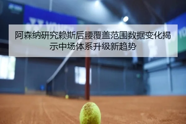 阿森纳研究赖斯后腰覆盖范围数据变化揭示中场体系升级新趋势