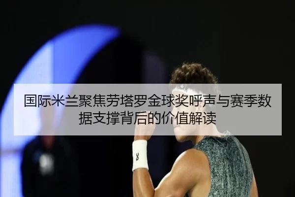国际米兰聚焦劳塔罗金球奖呼声与赛季数据支撑背后的价值解读