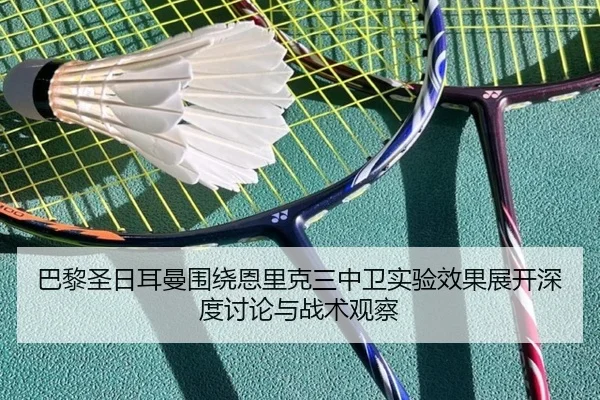 巴黎圣日耳曼围绕恩里克三中卫实验效果展开深度讨论与战术观察